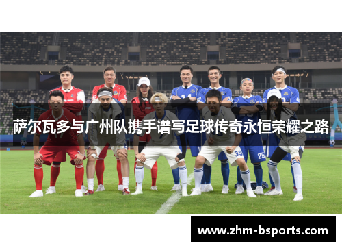 萨尔瓦多与广州队携手谱写足球传奇永恒荣耀之路