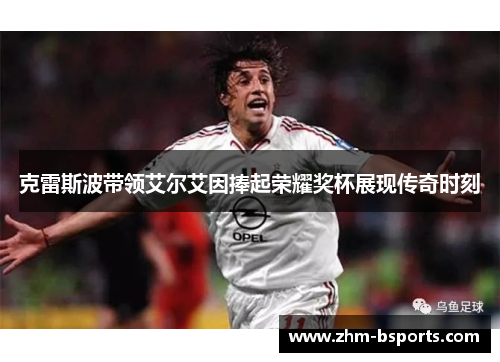 克雷斯波带领艾尔艾因捧起荣耀奖杯展现传奇时刻