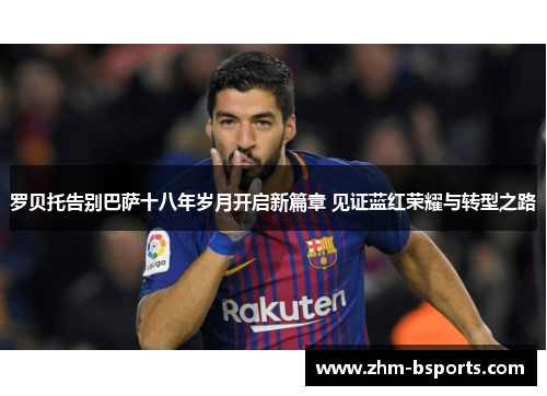 罗贝托告别巴萨十八年岁月开启新篇章 见证蓝红荣耀与转型之路