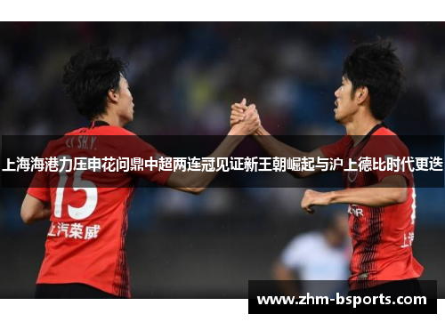 上海海港力压申花问鼎中超两连冠见证新王朝崛起与沪上德比时代更迭 上海海港力压申花问鼎中超两连冠见证新王朝崛起与沪上德比时代更迭