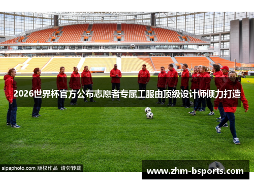 2026世界杯官方公布志愿者专属工服由顶级设计师倾力打造